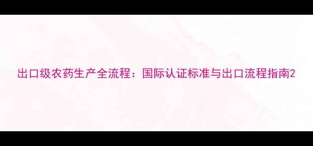 图片 出口级农药生产全流程：国际认证标准与出口流程指南2