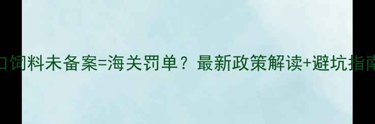 图片 出口饲料未备案=海关罚单？最新政策解读+避坑指南✅