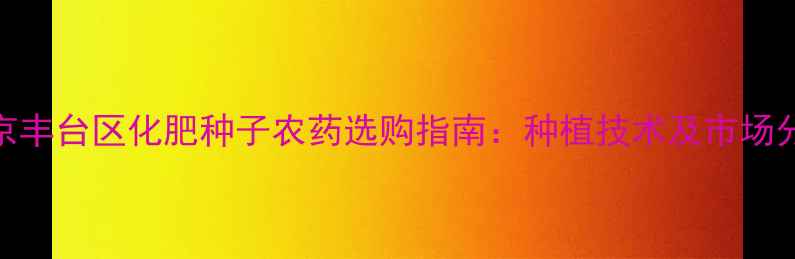 图片 北京丰台区化肥种子农药选购指南：种植技术及市场分析