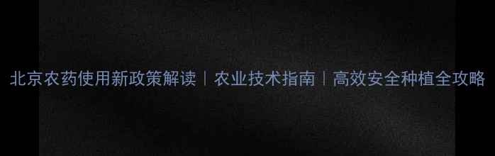 图片 北京农药使用新政策解读｜农业技术指南｜高效安全种植全攻略