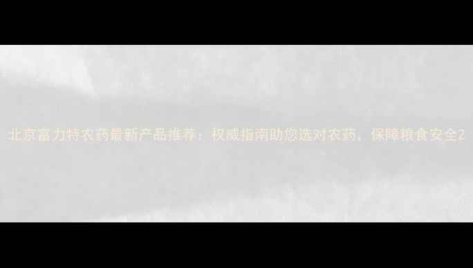 图片 北京富力特农药最新产品推荐：权威指南助您选对农药，保障粮食安全2