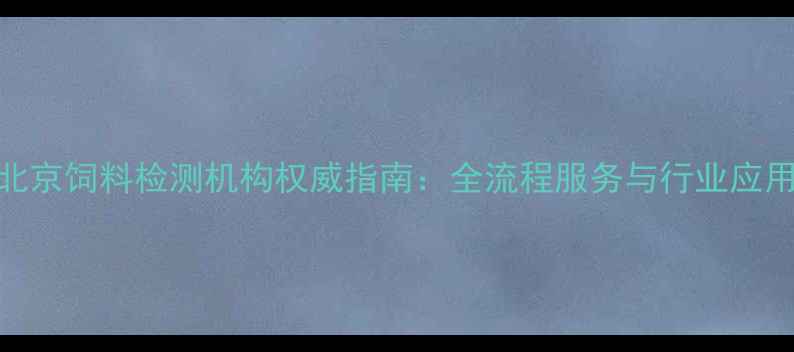 图片 北京饲料检测机构权威指南：全流程服务与行业应用