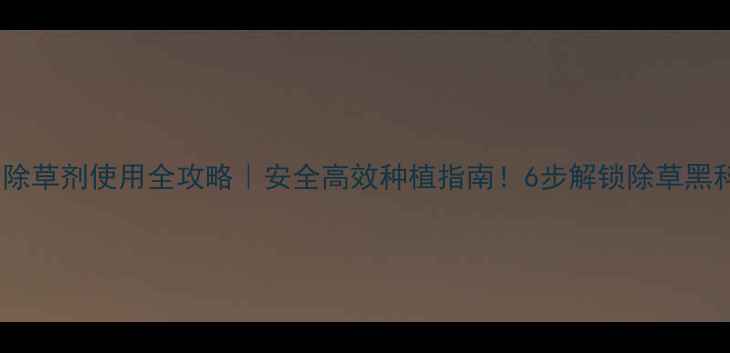 图片 千金除草剂使用全攻略｜安全高效种植指南！6步解锁除草黑科技2