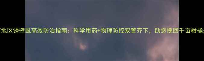 图片 华南地区锈壁虱高效防治指南：科学用药+物理防控双管齐下，助您挽回千亩柑橘损失