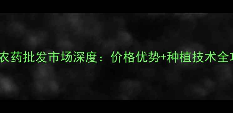 图片 华阳农药批发市场深度：价格优势+种植技术全攻略2