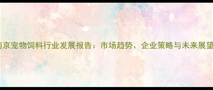 图片 南京宠物饲料行业发展报告：市场趋势、企业策略与未来展望2