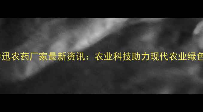 图片 南昌中迅农药厂家最新资讯：农业科技助力现代农业绿色发展1