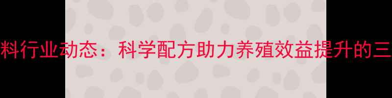 图片 南昌博大饲料行业动态：科学配方助力养殖效益提升的三大核心策略