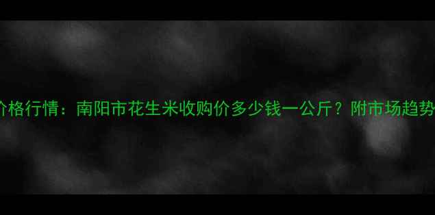 图片 南阳花生米价格行情：南阳市花生米收购价多少钱一公斤？附市场趋势与种植建议1