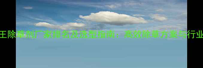 图片 双效王除草剂厂家排名及选型指南：高效除草方案与行业趋势