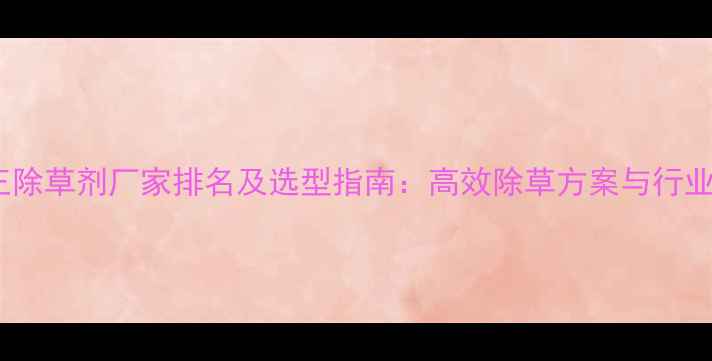 图片 双效王除草剂厂家排名及选型指南：高效除草方案与行业趋势1