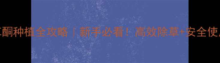 图片 双环草酮种植全攻略｜新手必看！高效除草+安全使用指南