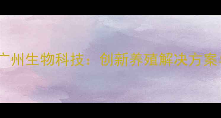 图片 发酵饲料技术领航者｜广州生物科技：创新养殖解决方案与可持续发展农业资讯2