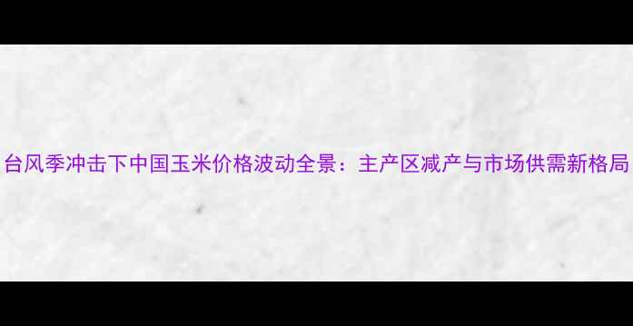 图片 台风季冲击下中国玉米价格波动全景：主产区减产与市场供需新格局