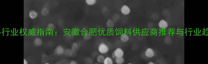 图片 合肥饲料行业权威指南：安徽合肥优质饲料供应商推荐与行业趋势分析1