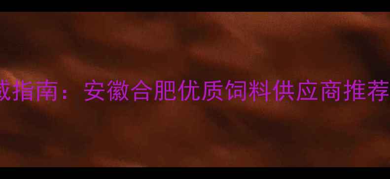 图片 合肥饲料行业权威指南：安徽合肥优质饲料供应商推荐与行业趋势分析2