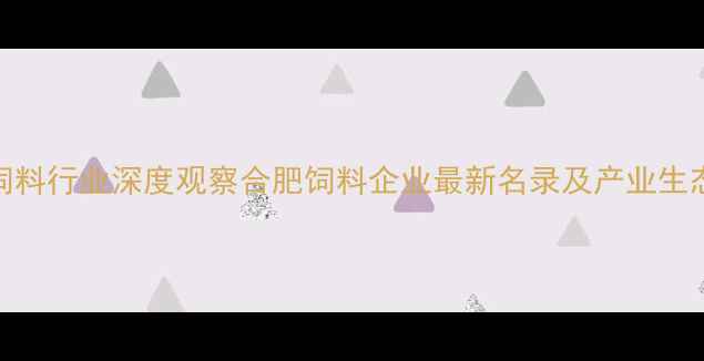 图片 合肥饲料行业深度观察合肥饲料企业最新名录及产业生态报告