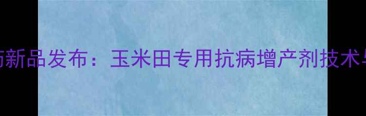 图片 吉林亨达八幺八农药新品发布：玉米田专用抗病增产剂技术与种植效果实测报告