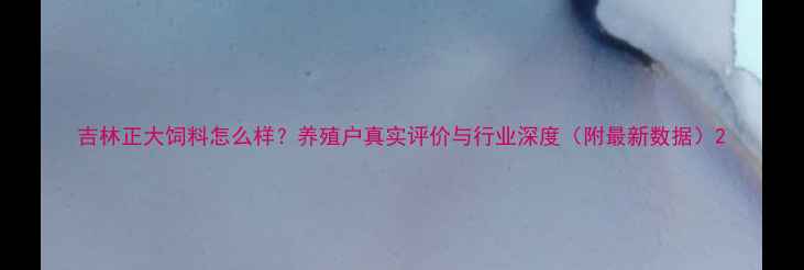 图片 吉林正大饲料怎么样？养殖户真实评价与行业深度（附最新数据）2
