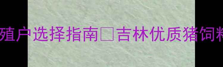图片 吉林猪饲料推荐｜必看养殖户选择指南🔥吉林优质猪饲料品牌测评+选品避坑技巧