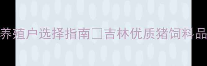 图片 吉林猪饲料推荐｜必看养殖户选择指南🔥吉林优质猪饲料品牌测评+选品避坑技巧1