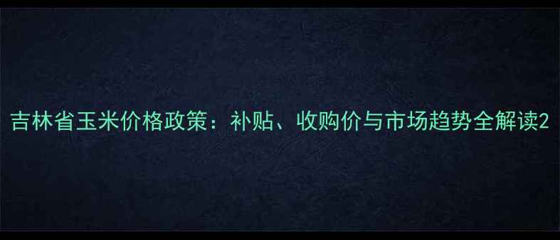 图片 吉林省玉米价格政策：补贴、收购价与市场趋势全解读2