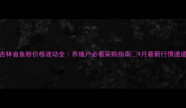 图片 吉林省鱼粉价格波动全｜养殖户必看采购指南🔥9月最新行情速递