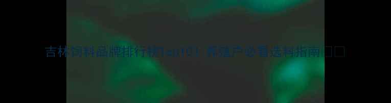 图片 吉林饲料品牌排行榜Top10！养殖户必看选料指南🐄🌾