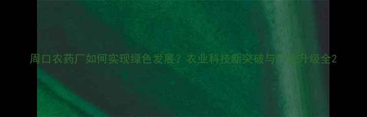 图片 周口农药厂如何实现绿色发展？农业科技新突破与产业升级全2