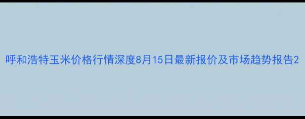 图片 呼和浩特玉米价格行情深度8月15日最新报价及市场趋势报告2
