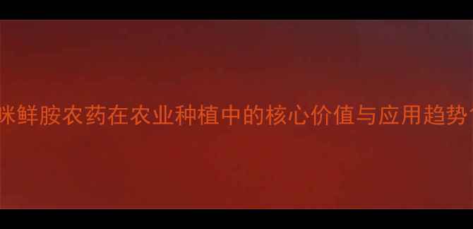 图片 咪鲜胺农药在农业种植中的核心价值与应用趋势1