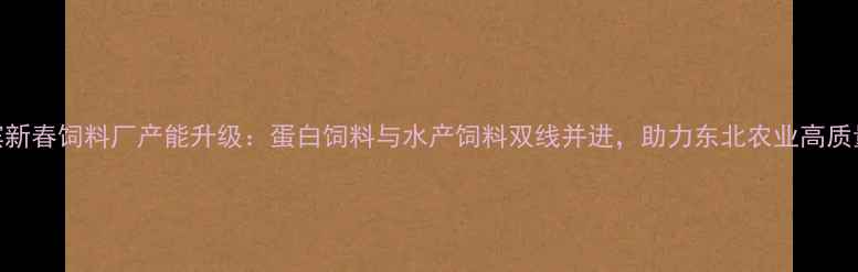 图片 哈尔滨新春饲料厂产能升级：蛋白饲料与水产饲料双线并进，助力东北农业高质量发展
