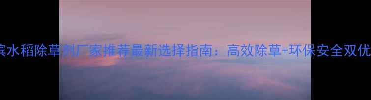 图片 哈尔滨水稻除草剂厂家推荐最新选择指南：高效除草+环保安全双优品牌2