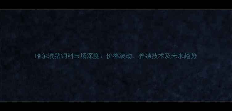 图片 哈尔滨猪饲料市场深度：价格波动、养殖技术及未来趋势