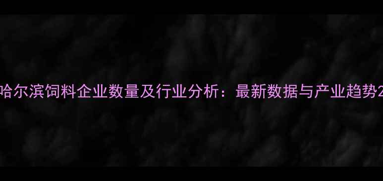 图片 哈尔滨饲料企业数量及行业分析：最新数据与产业趋势2