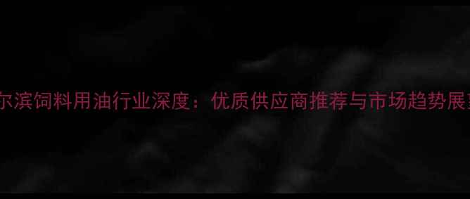 图片 哈尔滨饲料用油行业深度：优质供应商推荐与市场趋势展望2