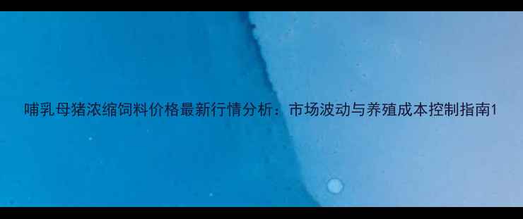 图片 哺乳母猪浓缩饲料价格最新行情分析：市场波动与养殖成本控制指南1