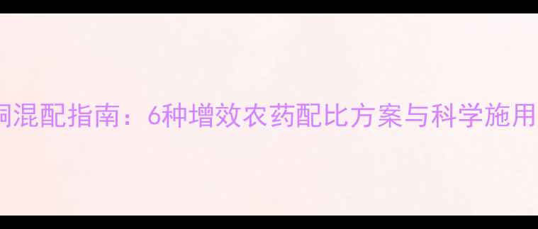 图片 噻菌铜混配指南：6种增效农药配比方案与科学施用要点1