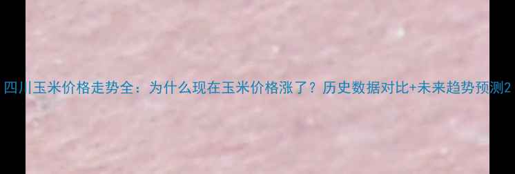 图片 四川玉米价格走势全：为什么现在玉米价格涨了？历史数据对比+未来趋势预测2