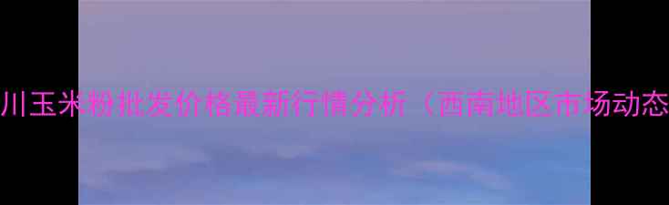 图片 四川玉米粉批发价格最新行情分析（西南地区市场动态）