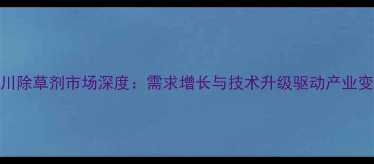 图片 四川除草剂市场深度：需求增长与技术升级驱动产业变革