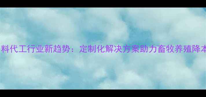 图片 四川饲料代工行业新趋势：定制化解决方案助力畜牧养殖降本增效1