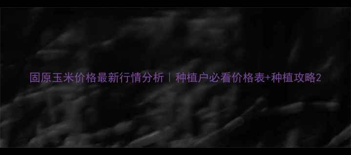 图片 固原玉米价格最新行情分析｜种植户必看价格表+种植攻略2