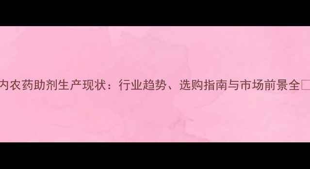 图片 国内农药助剂生产现状：行业趋势、选购指南与市场前景全🌱🔬
