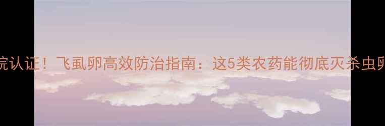 图片 国家农科院认证！飞虱卵高效防治指南：这5类农药能彻底灭杀虫卵不伤作物