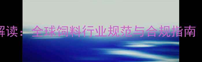 图片 国际饲料标准权威解读：全球饲料行业规范与合规指南（附最新修订内容）