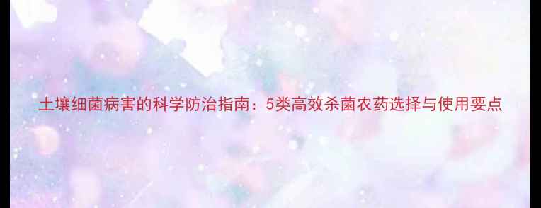 图片 土壤细菌病害的科学防治指南：5类高效杀菌农药选择与使用要点