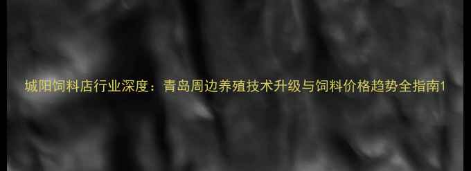 图片 城阳饲料店行业深度：青岛周边养殖技术升级与饲料价格趋势全指南1