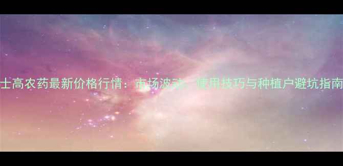 图片 士高农药最新价格行情：市场波动、使用技巧与种植户避坑指南