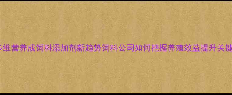 图片 多维营养成饲料添加剂新趋势饲料公司如何把握养殖效益提升关键2